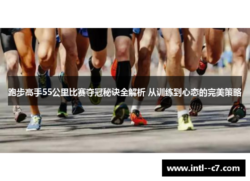 跑步高手55公里比赛夺冠秘诀全解析 从训练到心态的完美策略 跑步高手55公里比赛夺冠秘诀全解析 从训练到心态的完美策略
