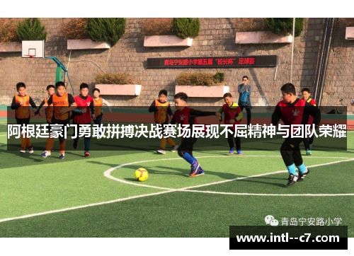 阿根廷豪门勇敢拼搏决战赛场展现不屈精神与团队荣耀
