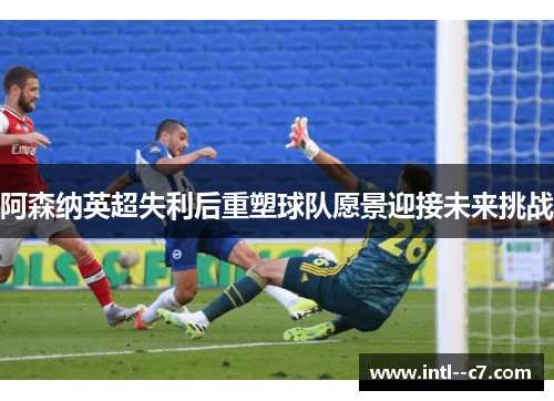 阿森纳英超失利后重塑球队愿景迎接未来挑战 阿森纳英超失利后重塑球队愿景迎接未来挑战