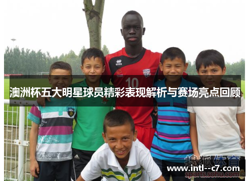 澳洲杯五大明星球员精彩表现解析与赛场亮点回顾