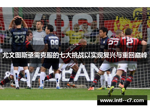 尤文图斯亟需克服的七大挑战以实现复兴与重回巅峰