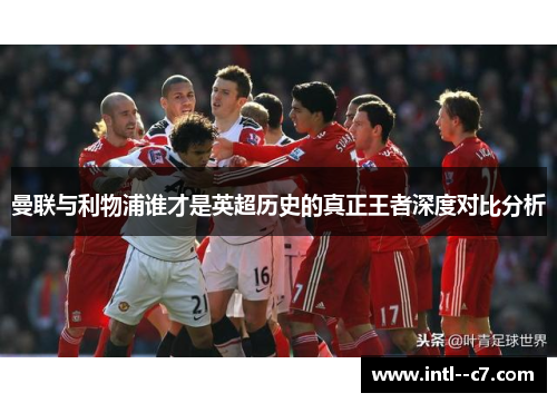 曼联与利物浦谁才是英超历史的真正王者深度对比分析 曼联与利物浦谁才是英超历史的真正王者深度对比分析