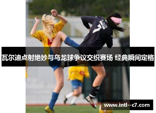 瓦尔迪点射绝妙与乌龙球争议交织赛场 经典瞬间定格