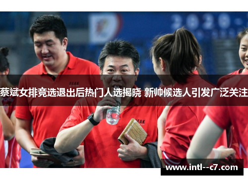 蔡斌女排竞选退出后热门人选揭晓 新帅候选人引发广泛关注 蔡斌女排竞选退出后热门人选揭晓 新帅候选人引发广泛关注