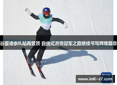 谷爱凌崇礼站再登顶 自由式滑雪冠军之路继续书写辉煌篇章