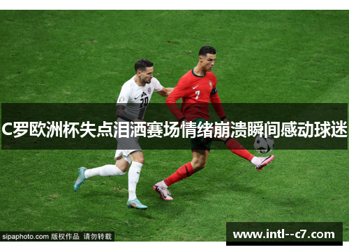 C罗欧洲杯失点泪洒赛场情绪崩溃瞬间感动球迷