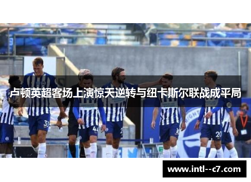 卢顿英超客场上演惊天逆转与纽卡斯尔联战成平局