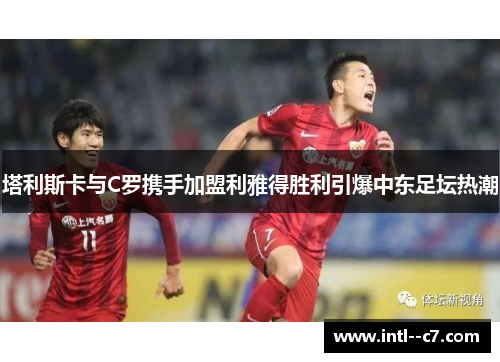 塔利斯卡与C罗携手加盟利雅得胜利引爆中东足坛热潮 塔利斯卡与C罗携手加盟利雅得胜利引爆中东足坛热潮