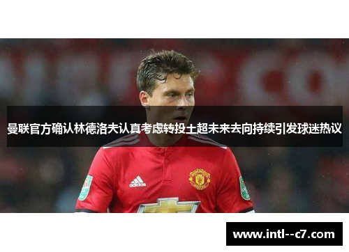 曼联官方确认林德洛夫认真考虑转投土超未来去向持续引发球迷热议 曼联官方确认林德洛夫认真考虑转投土超未来去向持续引发球迷热议